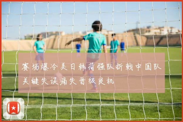 赛场爆冷美日韩荷强队折戟中国队关键失误痛失晋级良机