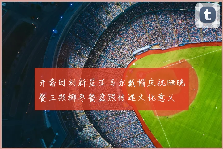 开斋时刻新星亚马尔戴帽庆祝晒晚餐三颗椰枣餐盘照传递文化意义