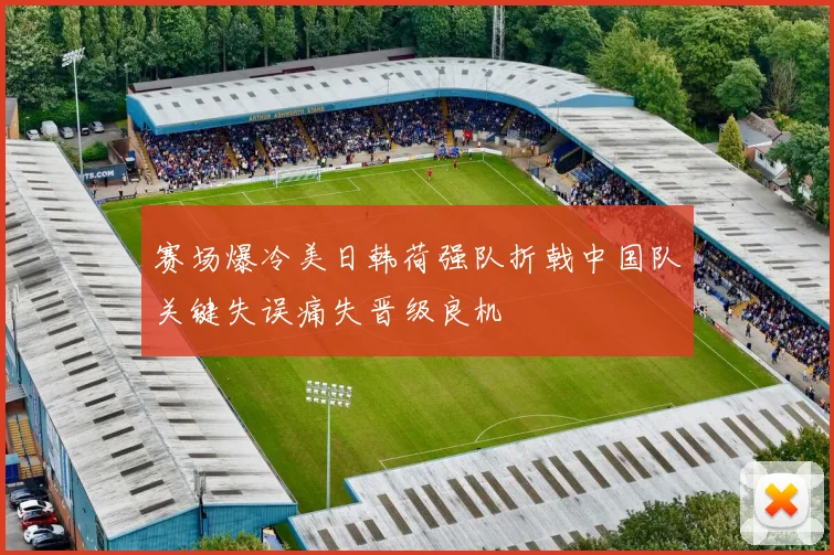 赛场爆冷美日韩荷强队折戟中国队关键失误痛失晋级良机