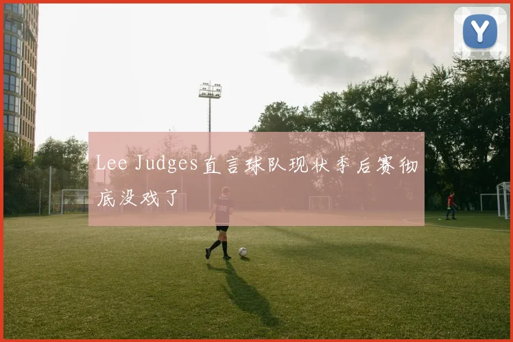 Lee Judges直言球队现状季后赛彻底没戏了