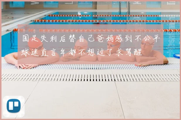 国足失利后替自己爸妈感到不公平球迷直言年都不想过了求骂醒