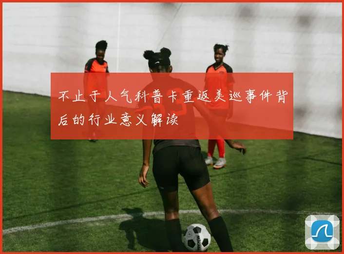 不止于人气科普卡重返美巡事件背后的行业意义解读