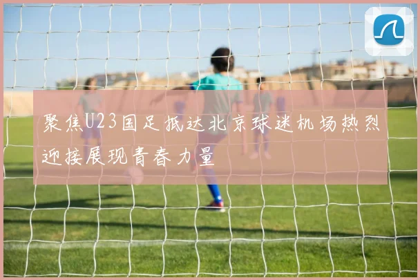 聚焦U23国足抵达北京球迷机场热烈迎接展现青春力量