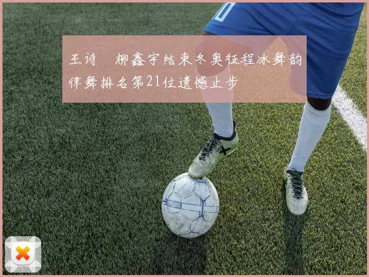 王诗玥柳鑫宇结束冬奥征程冰舞韵律舞排名第21位遗憾止步