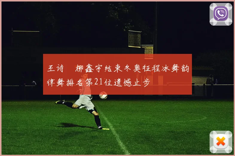 王诗玥柳鑫宇结束冬奥征程冰舞韵律舞排名第21位遗憾止步