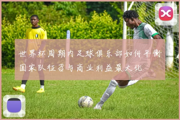 世界杯周期内足球俱乐部如何平衡国家队征召与商业利益最大化