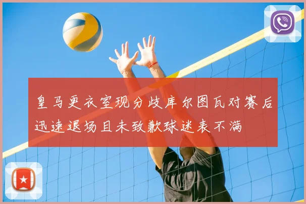 皇马更衣室现分歧库尔图瓦对赛后迅速退场且未致歉球迷表不满