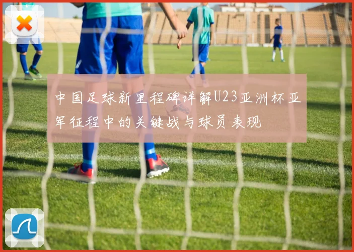 中国足球新里程碑详解U23亚洲杯亚军征程中的关键战与球员表现