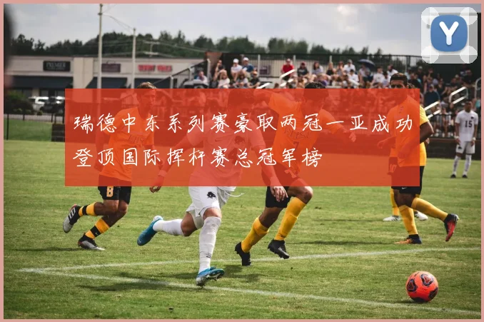 瑞德中东系列赛豪取两冠一亚成功登顶国际挥杆赛总冠军榜