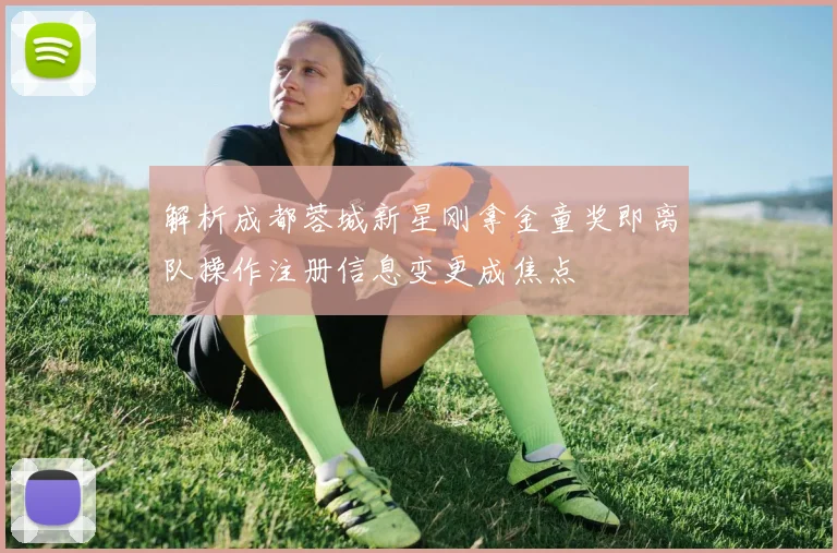 解析成都蓉城新星刚拿金童奖即离队操作注册信息变更成焦点
