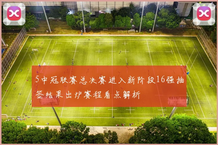 5中冠联赛总决赛进入新阶段16强抽签结果出炉赛程看点解析