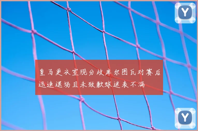 皇马更衣室现分歧库尔图瓦对赛后迅速退场且未致歉球迷表不满